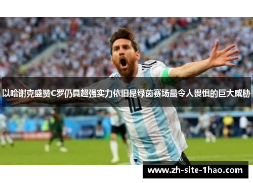 以哈谢克盛赞C罗仍具超强实力依旧是绿茵赛场最令人畏惧的巨大威胁