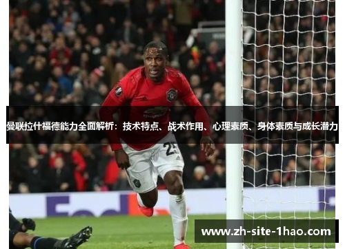 曼联拉什福德能力全面解析：技术特点、战术作用、心理素质、身体素质与成长潜力