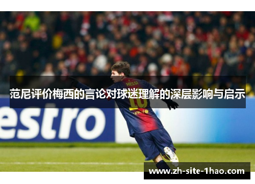 范尼评价梅西的言论对球迷理解的深层影响与启示