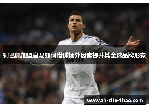 姆巴佩加盟皇马如何借球场外因素提升其全球品牌形象