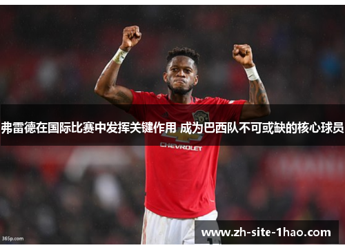 弗雷德在国际比赛中发挥关键作用 成为巴西队不可或缺的核心球员