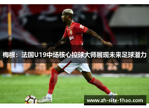 梅根:法国U19中场核心控球大师展现未来足球潜力 梅根:法国U19中场核心控球大师展现未来足球潜力