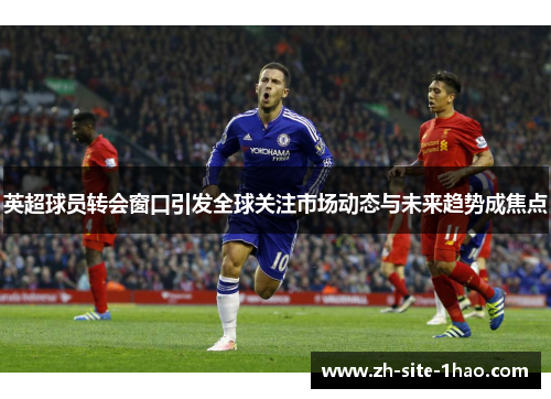 英超球员转会窗口引发全球关注市场动态与未来趋势成焦点