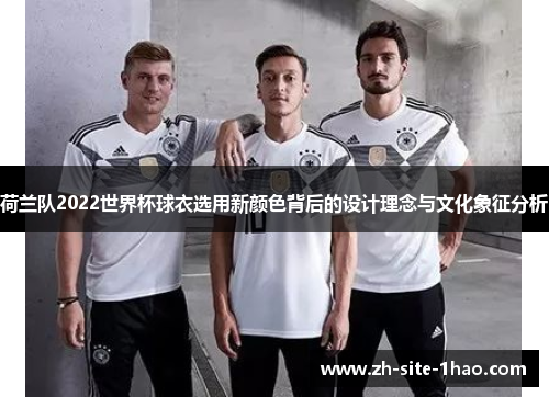 荷兰队2022世界杯球衣选用新颜色背后的设计理念与文化象征分析 荷兰队2022世界杯球衣选用新颜色背后的设计理念与文化象征分析