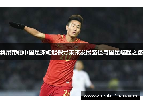桑尼带领中国足球崛起探寻未来发展路径与国足崛起之路