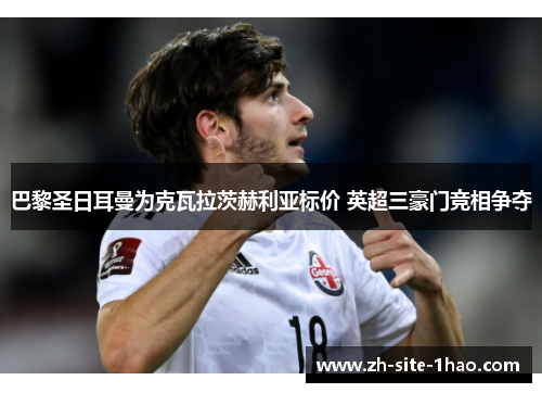 巴黎圣日耳曼为克瓦拉茨赫利亚标价 英超三豪门竞相争夺 巴黎圣日耳曼为克瓦拉茨赫利亚标价 英超三豪门竞相争夺