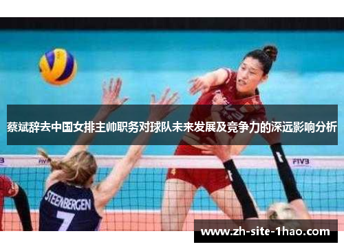蔡斌辞去中国女排主帅职务对球队未来发展及竞争力的深远影响分析 蔡斌辞去中国女排主帅职务对球队未来发展及竞争力的深远影响分析